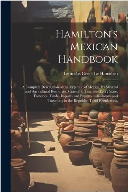 Hamilton's Mexican Handbook: A Complete Description of the Republic of Mexico, Its Mineral and Agricultural Resources, Cities and Towns of Every St by Le Hamilton, Leonidas Cenci