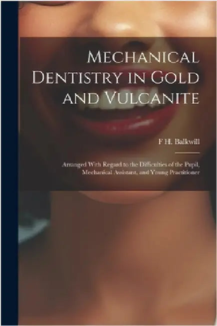 Mechanical Dentistry in Gold and Vulcanite: Arranged With Regard to the Difficulties of the Pupil, Mechanical Assistant, and Young Practitioner by Balkwill, F. H.