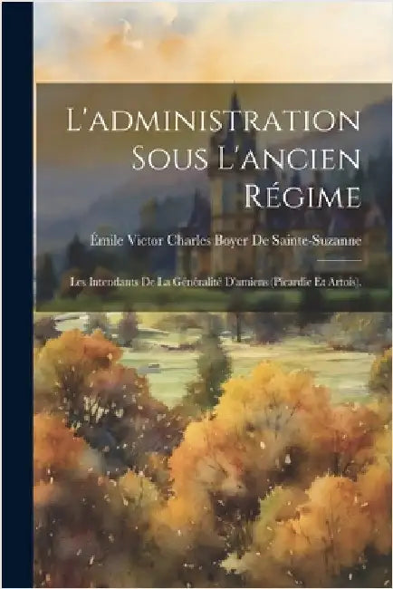 L'administration Sous L'ancien Régime: Les Intendants De La Généralité D'amiens (Picardie Et Artois). by de Sainte-Suzanne, Émile Victor Charles