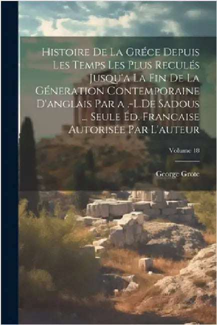 Histoire De La Gréce Depuis Les Temps Les Plus Reculés Jusqu'a La Fin De La Géneration Contemporaine D'anglais Par a .-L.De Sadous ... Seule Éd. Franc by Grote, George