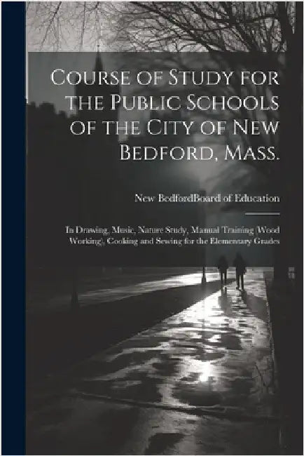 Course of Study for the Public Schools of the City of New Bedford, Mass.: In Drawing, Music, Nature Study, Manual Training (wood Working), Cooking and by New Bedford (Mass ) Board of Education