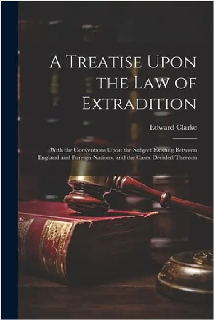 A Treatise Upon the Law of Extradition: With the Conventions Upon the Subject Existing Between England and Foreign Nations, and the Cases Decided Ther by Clarke, Edward