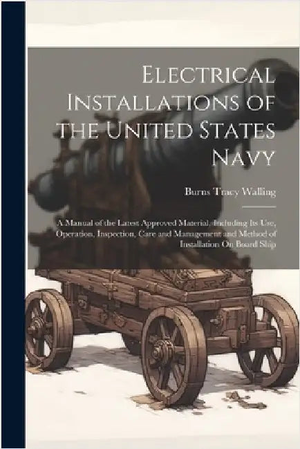 Electrical Installations of the United States Navy: A Manual of the Latest Approved Material, Including Its Use, Operation, Inspection, Care and Manag by Walling, Burns Tracy