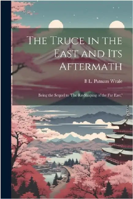 The Truce in the East and its Aftermath; Being the Sequel to 'The Re-shaping of the Far East, ' by Weale, B. L. Putnam