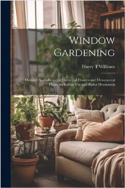 Window Gardening: Devoted Specially to the Culture of Flowers and Ornamental Plants for Indoor use and Parlor Decoration by Williams, Henry T.