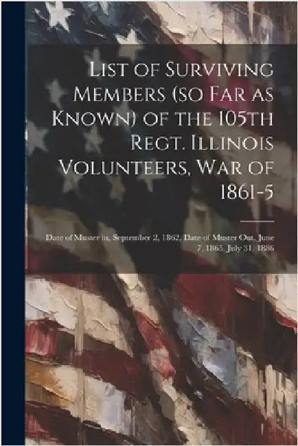 List of Surviving Members (so far as Known) of the 105th Regt. Illinois Volunteers, War of 1861-5: Date of Muster in, September 2, 1862, Date of Muste by Anonymous