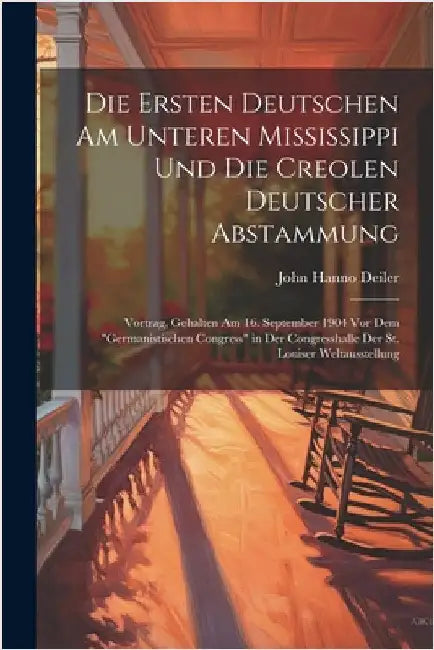 Die Ersten Deutschen Am Unteren Mississippi Und Die Creolen Deutscher Abstammung: Vortrag, Gehalten Am 16. September 1904 Vor Dem "Germanistischen Con by Deiler, John Hanno