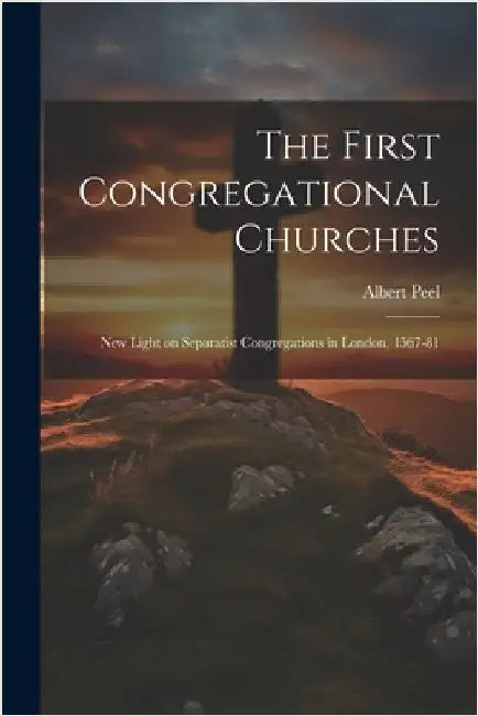 The First Congregational Churches; new Light on Separatist Congregations in London, 1567-81 by Peel, Albert