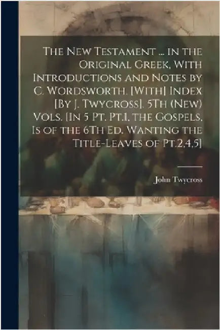 The New Testament ... in the Original Greek, With Introductions and Notes by C. Wordsworth. [With] Index [By J. Twycross]. 5Th (New) Vols. [In 5 Pt. P by Twycross, John