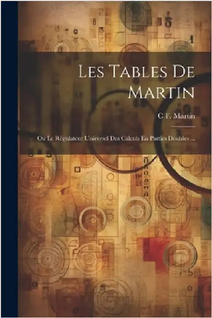 Les Tables De Martin: Ou Le Régulateur Universel Des Calculs En Parties Doubles ... by Martin, C. F.