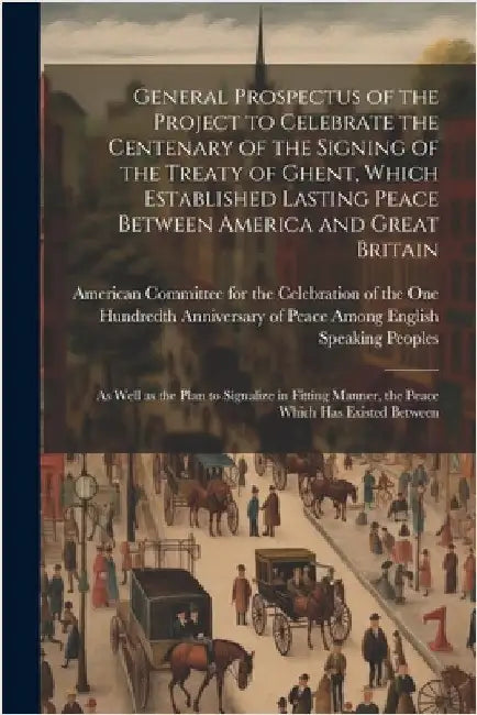 General Prospectus of the Project to Celebrate the Centenary of the Signing of the Treaty of Ghent, Which Established Lasting Peace Between America an by American Committee for the Celebratio