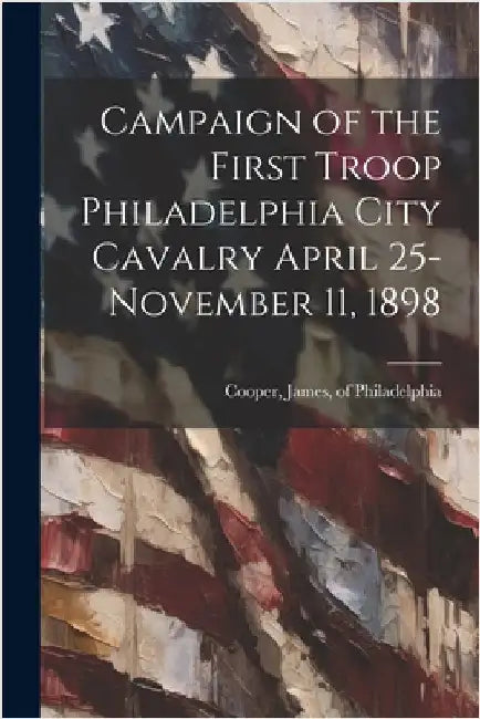 Campaign of the First Troop Philadelphia City Cavalry April 25-November 11, 1898 by Cooper, James Of Philadelphia