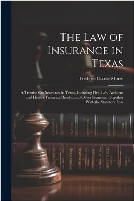The Law of Insurance in Texas: A Treatise On Insurance in Texas, Including Fire, Life, Accident and Health, Fraternal Benefit, and Other Branches, To by Morse, Frederic Clarke