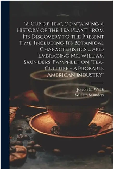 "A cup of tea", Containing a History of the tea Plant From its Discovery to the Present Time, Including its Botanical Characteristics ... and Embracin by Saunders, William