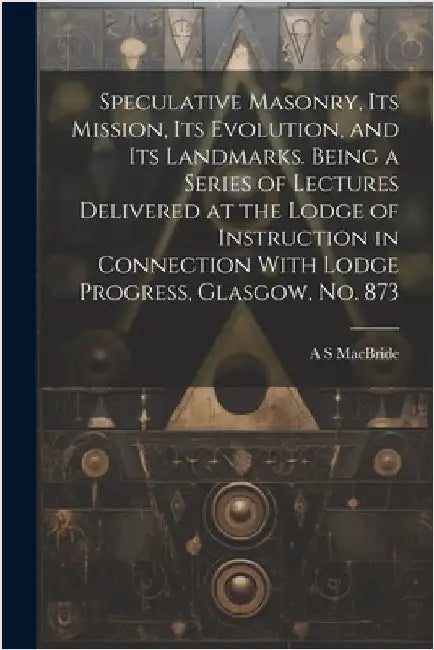 Speculative Masonry, its Mission, its Evolution, and its Landmarks. Being a Series of Lectures Delivered at the Lodge of Instruction in Connection Wit by MacBride, A. S.