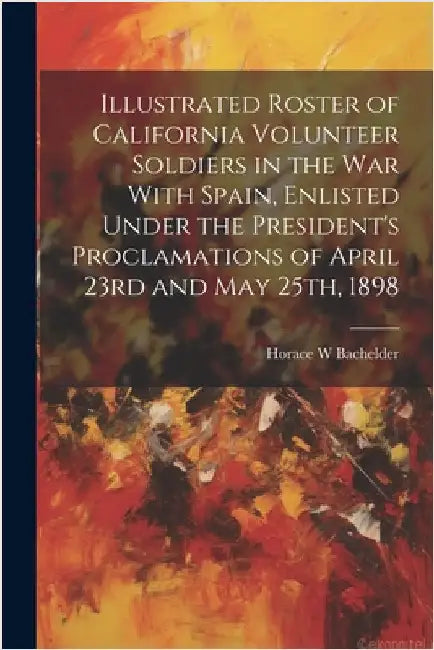 Illustrated Roster of California Volunteer Soldiers in the war With Spain, Enlisted Under the President's Proclamations of April 23rd and May 25th, 18 by Bachelder, Horace W.