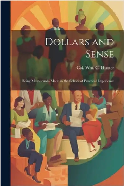 Dollars and Sense: Being Memoranda made in the School of Practical Experience by Hunter, William C.