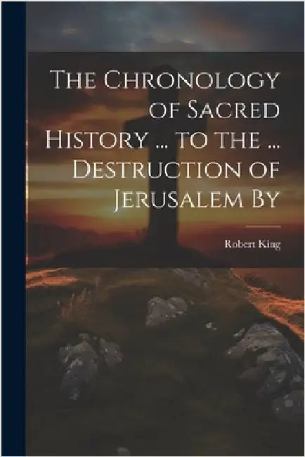 The Chronology of Sacred History ... to the ... Destruction of Jerusalem By by King, Robert