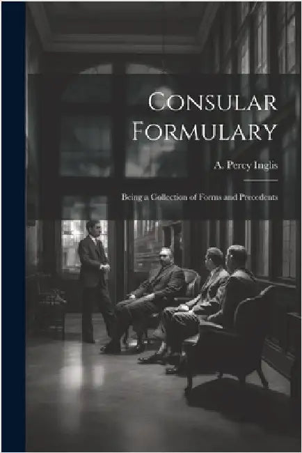 Consular Formulary: Being a Collection of Forms and Precedents by Inglis, A. Percy