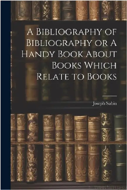 A Bibliography of Bibliography or A Handy Book About Books Which Relate to Books by Sabin, Joseph