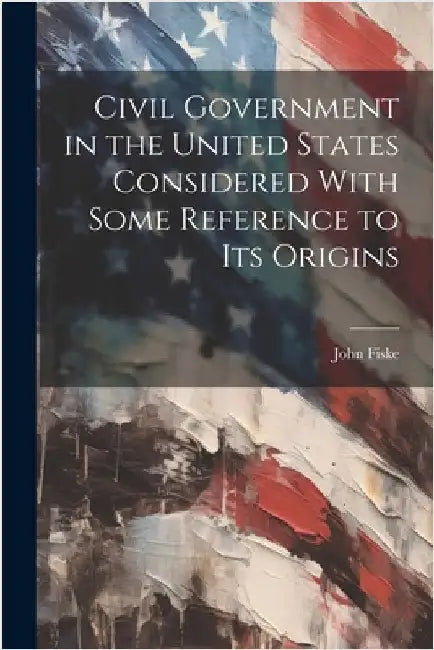 Civil Government in the United States Considered With Some Reference to its Origins by Fiske, John