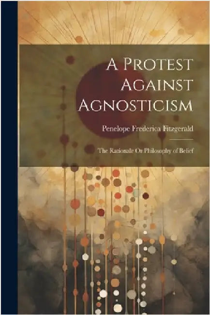 A Protest Against Agnosticism: The Rationale Or Philosophy of Belief by Fitzgerald, Penelope Frederica