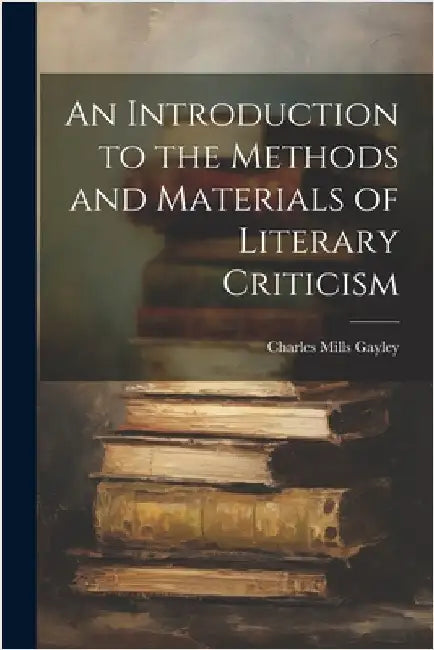 An Introduction to the Methods and Materials of Literary Criticism by Gayley, Charles Mills