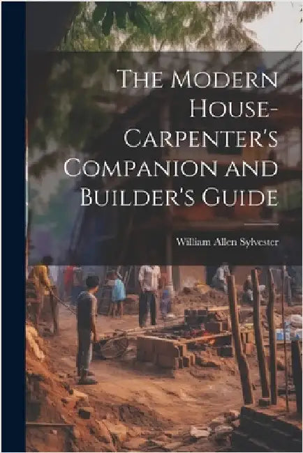 The Modern House-Carpenter's Companion and Builder's Guide by Sylvester, William Allen