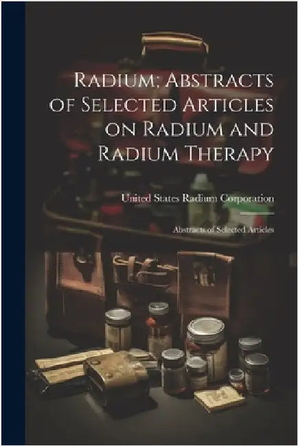Radium; Abstracts of Selected Articles on Radium and Radium Therapy: Abstracts of Selected Articles by Corporation, United States Radium