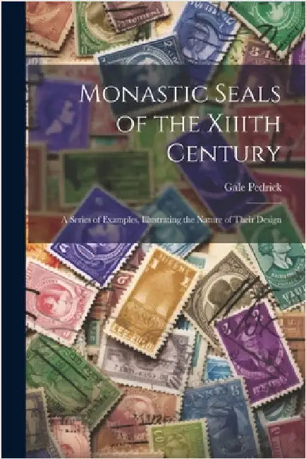 Monastic Seals of the Xiiith Century: A Series of Examples, Illustrating the Nature of Their Design by Pedrick, Gale