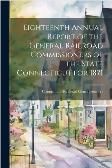 Eighteenth Annual Report of the General Railroad Commissioners of the State Connecticut for 1871 by Commissioners, Connecticut Railroad