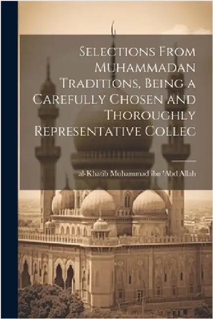 Selections From Muhammadan Traditions, Being a Carefully Chosen and Thoroughly Representative Collec by Ibn 'Abd Allah, Al-Khatib] [Muhammad
