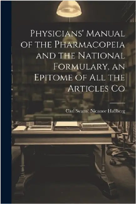 Physicians' Manual of the Pharmacopeia and the National Formulary, an Epitome of all the Articles Co by Carl Svanté Nicanor, Hallberg