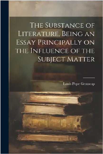 The Substance of Literature, Being an Essay Principally on the Influence of the Subject Matter by Pope, Gratacap Louis