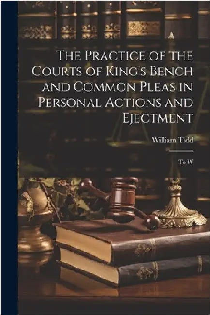 The Practice of the Courts of King's Bench and Common Pleas in Personal Actions and Ejectment: To W by Tidd, William