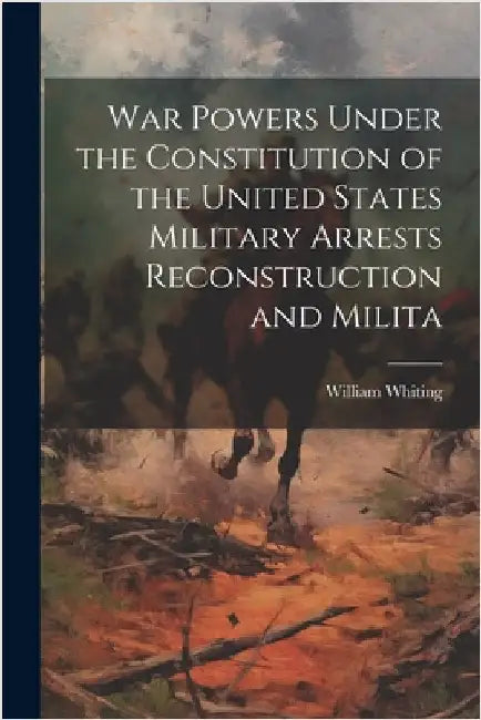 War Powers Under the Constitution of the United States Military Arrests Reconstruction and Milita by Whiting, William