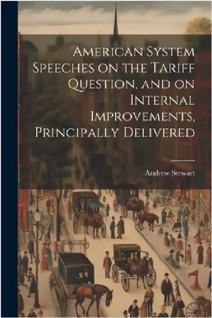 American System Speeches on the Tariff Question, and on Internal Improvements, Principally Delivered by Stewart, Andrew