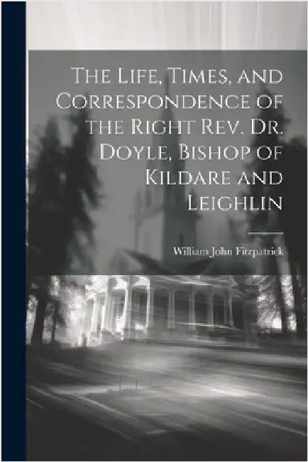 The Life, Times, and Correspondence of the Right Rev. Dr. Doyle, Bishop of Kildare and Leighlin by Fitzpatrick, William John