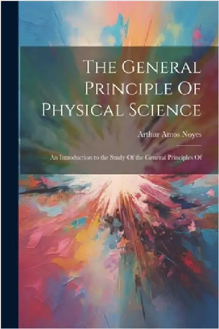 The General Principle Of Physical Science; an Introduction to the Study Of the General Principles Of by Noyes, Arthur Amos