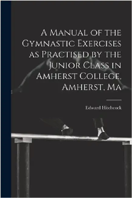 A Manual of the Gymnastic Exercises as Practised by the Junior Class in Amherst College, Amherst, Ma by Hitchcock, Edward