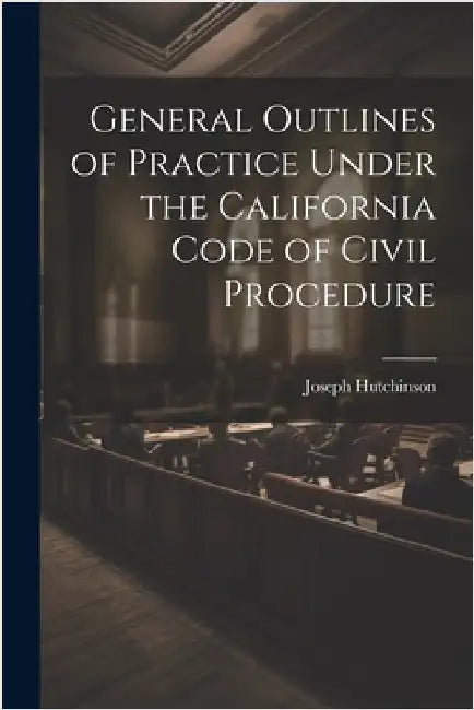 General Outlines of Practice Under the California Code of Civil Procedure by Hutchinson, Joseph