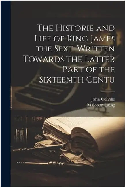 The Historie and Life of King James the Sext. Written Towards the Latter Part of the Sixteenth Centu by Colville, John