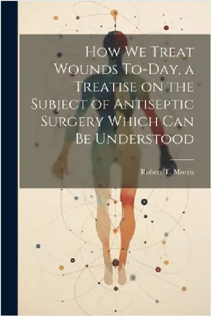 How we Treat Wounds To-day, a Treatise on the Subject of Antiseptic Surgery Which can be Understood by Morris, Robert T.