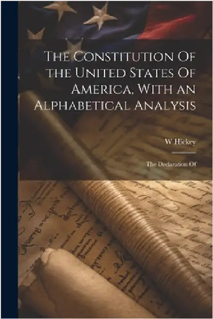 The Constitution Of the United States Of America, With an Alphabetical Analysis; the Declaration Of by Hickey, W.