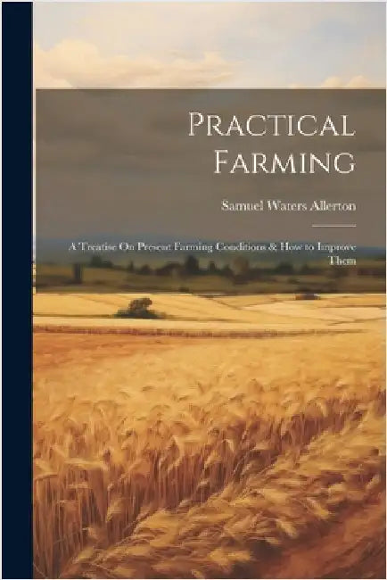 Practical Farming: A Treatise On Present Farming Conditions & How to Improve Them by Allerton, Samuel Waters