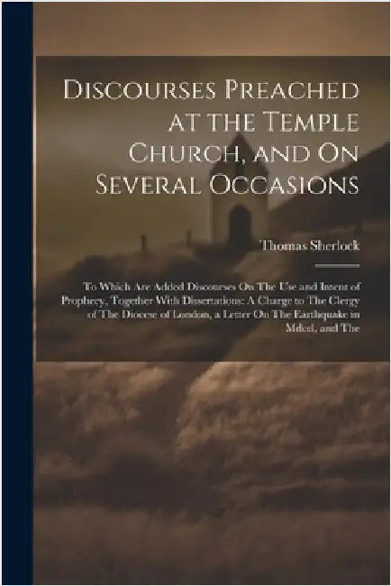 Discourses Preached at the Temple Church, and On Several Occasions: To Which Are Added Discourses On The Use and Intent of Prophecy, Together With Dis by Sherlock, Thomas