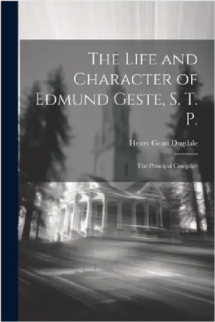 The Life and Character of Edmund Geste, S. T. P.: The Principal Compiler by Dugdale, Henry Geast
