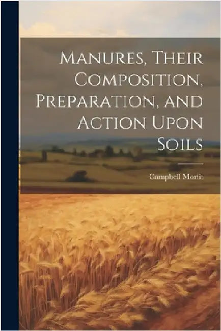 Manures, Their Composition, Preparation, and Action Upon Soils by Morfit, Campbell