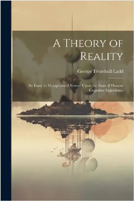 A Theory of Reality: An Essay in Metaphysical System Upon the Basis of Human Cognitive Experience by Ladd, George Trumbull
