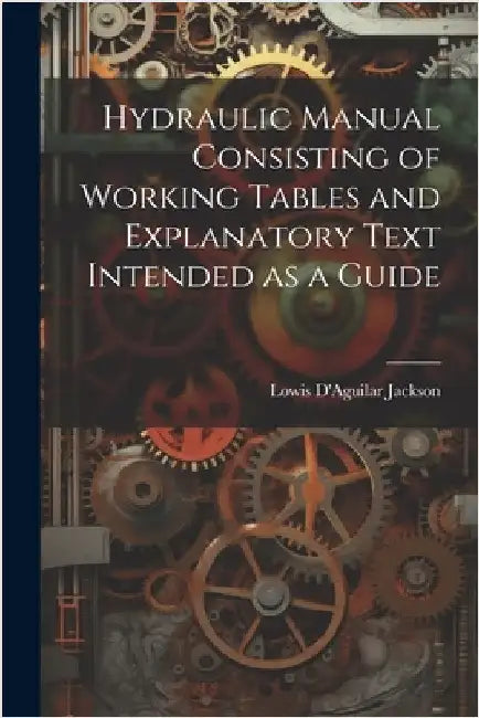 Hydraulic Manual Consisting of Working Tables and Explanatory Text Intended as a Guide by Jackson, Lowis D'Aguilar